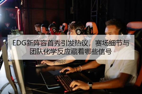 EDG新阵容首秀引发热议，赛场细节与团队化学反应藏着哪些信号
