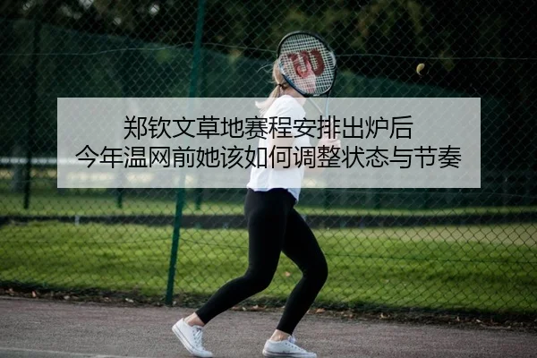 郑钦文草地赛程安排出炉后 今年温网前她该如何调整状态与节奏
